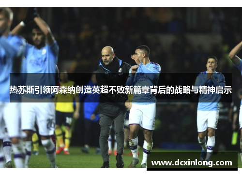 热苏斯引领阿森纳创造英超不败新篇章背后的战略与精神启示