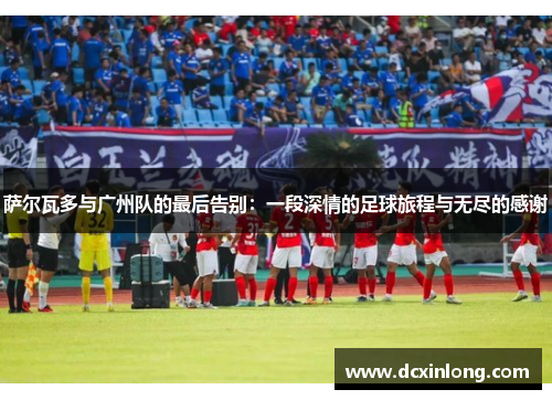 萨尔瓦多与广州队的最后告别：一段深情的足球旅程与无尽的感谢