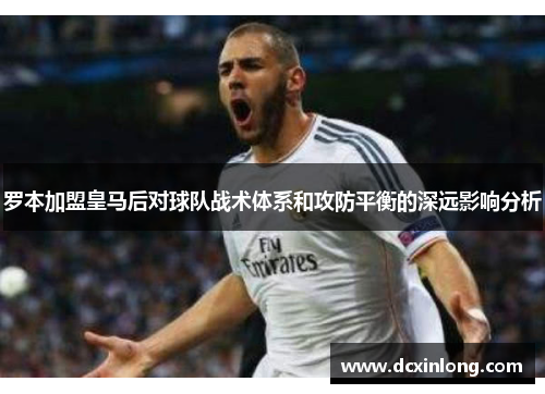 罗本加盟皇马后对球队战术体系和攻防平衡的深远影响分析